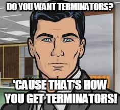 Do you want ants archer | DO YOU WANT TERMINATORS? 'CAUSE THAT'S HOW YOU GET TERMINATORS! | image tagged in do you want ants archer | made w/ Imgflip meme maker
