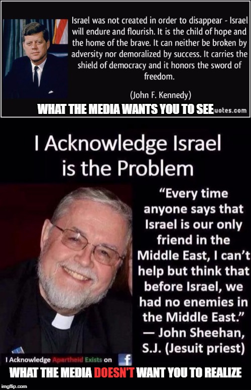 Israel Is The Problem: What The Media Wants The World To See VS What The Media DOESN'T Want The World To Realize | WHAT THE MEDIA WANTS YOU TO SEE; WHAT THE MEDIA DOESN'T WANT YOU TO REALIZE; DOESN'T | image tagged in biased media,mainstream media,media lies,propaganda,israel,jfk | made w/ Imgflip meme maker