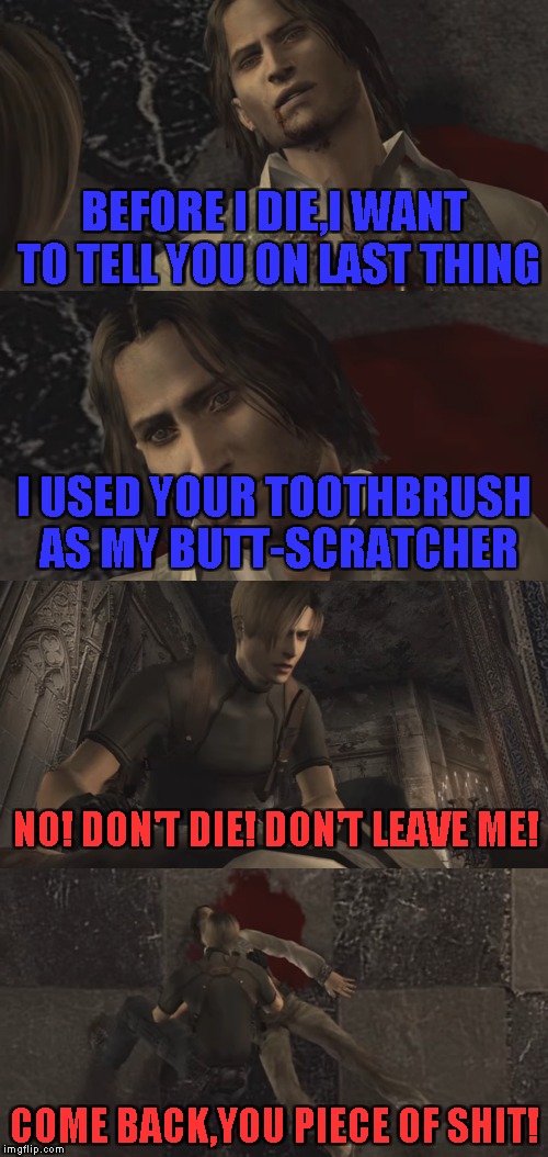 Make sure you deeds are remembered after your death! | BEFORE I DIE,I WANT TO TELL YOU ON LAST THING; I USED YOUR TOOTHBRUSH AS MY BUTT-SCRATCHER; NO! DON'T DIE! DON'T LEAVE ME! COME BACK,YOU PIECE OF SHIT! | image tagged in memes,resident evil 4,powermetalhead,butt,death,funny | made w/ Imgflip meme maker