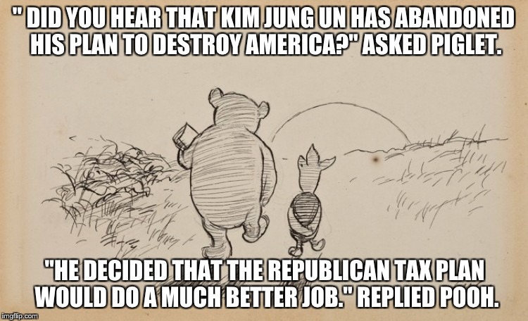 Pooh and Piglet | " DID YOU HEAR THAT KIM JUNG UN HAS ABANDONED HIS PLAN TO DESTROY AMERICA?" ASKED PIGLET. "HE DECIDED THAT THE REPUBLICAN TAX PLAN WOULD DO A MUCH BETTER JOB." REPLIED POOH. | image tagged in pooh and piglet | made w/ Imgflip meme maker