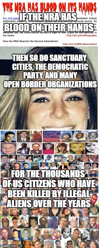 IF THE NRA HAS BLOOD ON THEIR HANDS; THEN SO DO SANCTUARY CITIES, THE DEMOCRATIC PARTY, AND MANY OPEN BORDER ORGANIZATIONS; FOR THE THOUSANDS OF US CITIZENS WHO HAVE BEEN KILLED BY ILLEGAL ALIENS OVER THE YEARS | image tagged in illegal aliens,illegal immigration,open borders,sanctuary cities,democratic party,victims | made w/ Imgflip meme maker