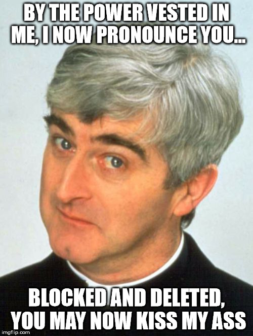 Father Ted Meme |  BY THE POWER VESTED IN ME, I NOW PRONOUNCE YOU... BLOCKED AND DELETED, YOU MAY NOW KISS MY ASS | image tagged in memes,father ted | made w/ Imgflip meme maker