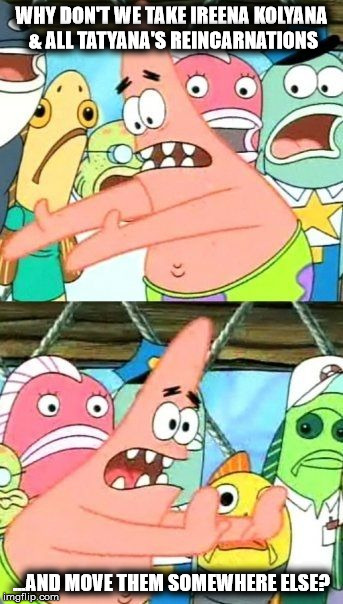 Put It Somewhere Else Patrick Meme | WHY DON'T WE TAKE IREENA KOLYANA & ALL TATYANA'S REINCARNATIONS; ...AND MOVE THEM SOMEWHERE ELSE? | image tagged in memes,put it somewhere else patrick | made w/ Imgflip meme maker