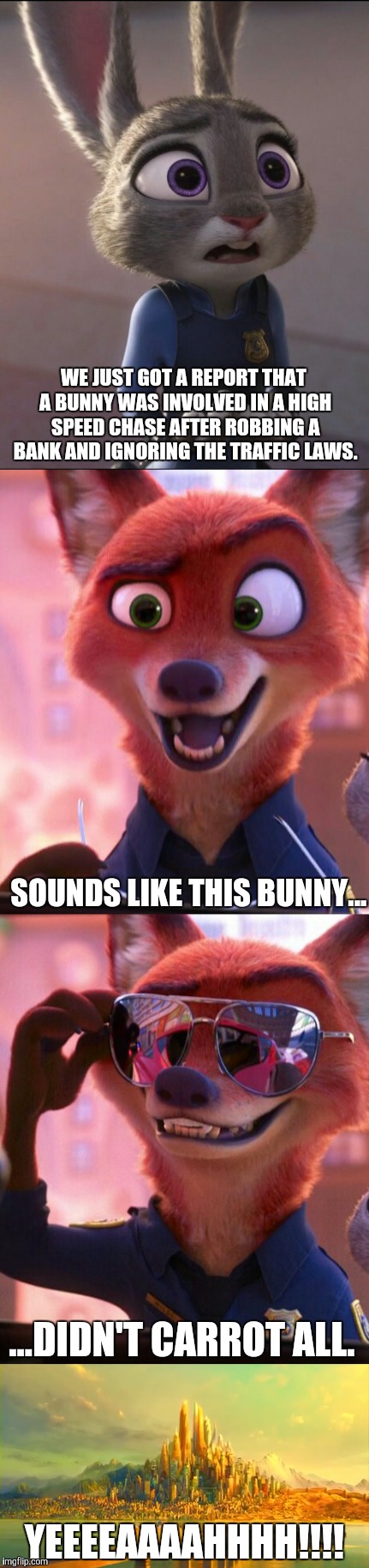 CSI: Zootopia 5 | WE JUST GOT A REPORT THAT A BUNNY WAS INVOLVED IN A HIGH SPEED CHASE AFTER ROBBING A BANK AND IGNORING THE TRAFFIC LAWS. SOUNDS LIKE THIS BUNNY... ...DIDN'T CARROT ALL. YEEEEAAAAHHHH!!!! | image tagged in zootopia,judy hopps,nick wilde,parody,funny,memes | made w/ Imgflip meme maker