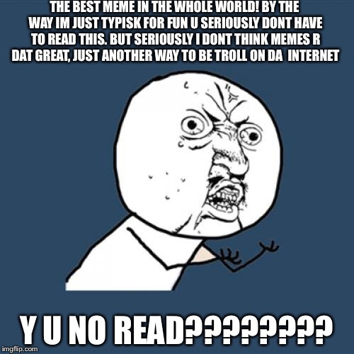 Y U No Meme | THE BEST MEME IN THE WHOLE WORLD! BY THE WAY IM JUST TYPISK FOR FUN U SERIOUSLY DONT HAVE TO READ THIS. BUT SERIOUSLY I DONT THINK MEMES R DAT GREAT, JUST ANOTHER WAY TO BE TROLL ON DA  INTERNET; Y U NO READ???????? | image tagged in memes,y u no | made w/ Imgflip meme maker