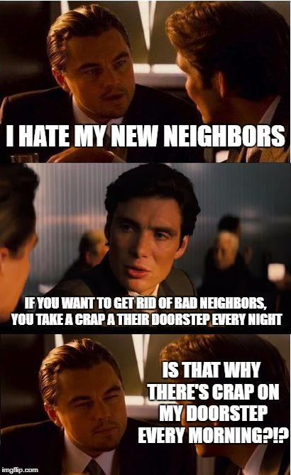 Inception Meme | I HATE MY NEW NEIGHBORS; IF YOU WANT TO GET RID OF BAD NEIGHBORS, YOU TAKE A CRAP A THEIR DOORSTEP EVERY NIGHT; IS THAT WHY THERE'S CRAP ON MY DOORSTEP EVERY MORNING?!? | image tagged in memes,inception,neighbor | made w/ Imgflip meme maker