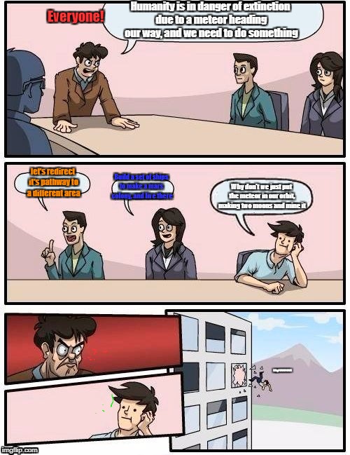 Boardroom Meeting Suggestion | Humanity is in danger of extinction due to a meteor heading our way, and we need to do something; Everyone! let's redirect it's pathway to a different area; Build a set of ships to make a mars  colony, and live there; Why don't we just put the meteor in our orbit, making two moons and mine it; Why?!?!?!?!?!?! | image tagged in memes,boardroom meeting suggestion | made w/ Imgflip meme maker