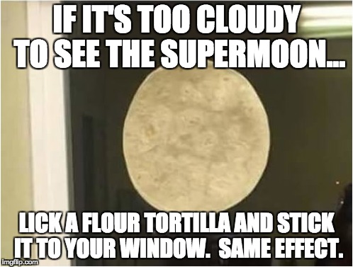 IF IT'S TOO CLOUDY TO SEE THE SUPERMOON... LICK A FLOUR TORTILLA AND STICK IT TO YOUR WINDOW.  SAME EFFECT. | made w/ Imgflip meme maker