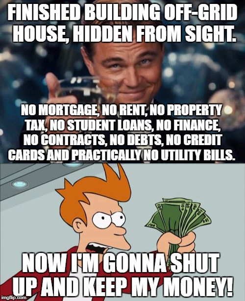 Dammit! I gotta work 2 whole days this week!...IN A ROW!! | FINISHED BUILDING OFF-GRID HOUSE, HIDDEN FROM SIGHT. NO MORTGAGE, NO RENT, NO PROPERTY TAX, NO STUDENT LOANS, NO FINANCE, NO CONTRACTS, NO DEBTS, NO CREDIT CARDS AND PRACTICALLY NO UTILITY BILLS. NOW I'M GONNA SHUT UP AND KEEP MY MONEY! | image tagged in leonardo dicaprio cheers,shut up and take my money fry | made w/ Imgflip meme maker