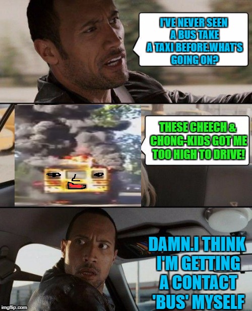 Rock takes a bus | I'VE NEVER SEEN A BUS TAKE A TAXI BEFORE.WHAT'S GOING ON? THESE CHEECH & CHONG-KIDS GOT ME TOO HIGH TO DRIVE! DAMN.I THINK I'M GETTING A CONTACT 'BUS' MYSELF | image tagged in memes,the rock driving,420,smoke | made w/ Imgflip meme maker
