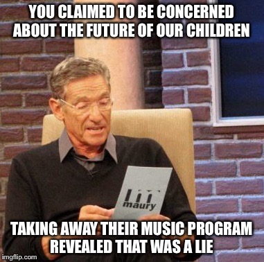 Maury Lie Detector Meme | YOU CLAIMED TO BE CONCERNED ABOUT THE FUTURE OF OUR CHILDREN; TAKING AWAY THEIR MUSIC PROGRAM REVEALED THAT WAS A LIE | image tagged in memes,maury lie detector | made w/ Imgflip meme maker