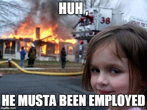 Disaster Girl Meme | HUH , HE MUSTA BEEN EMPLOYED | image tagged in memes,disaster girl | made w/ Imgflip meme maker