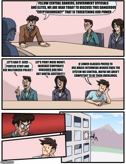 Boardroom Meeting Suggestion Meme | FELLOW CENTRAL BANKERS, GOVERNMENT OFFICIALS AND ELITES, WE ARE HEAR TODAY TO DISCUSS THIS DANGEROUS "CRYPTOCURRENCY" THAT IS THREATENING OUR POWER; LET'S BAN IT. SEIZE PEOPLES STUFF AND USE MILITARIZED POLICE ! IF LOWER CLASSES PREFER TO USE MAGIC INTERWEBS MONIES OVER THE SYSTEM WE CONTROL, MAYBE WE AREN'T COMPETENT TO BE THEIR OVERLORDS. LET'S PRINT MORE MONEY. INCREASE CORPORATE SUBSIDIES AND ROLL OUT BRUTAL AUSTERITY ! | image tagged in memes,boardroom meeting suggestion | made w/ Imgflip meme maker