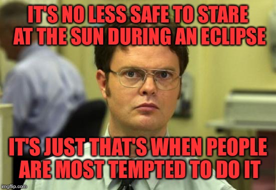 Don't stare! | IT'S NO LESS SAFE TO STARE AT THE SUN DURING AN ECLIPSE; IT'S JUST THAT'S WHEN PEOPLE ARE MOST TEMPTED TO DO IT | image tagged in memes,dwight schrute,total eclipse,eclipse 2017,eclipse,solar eclipse | made w/ Imgflip meme maker