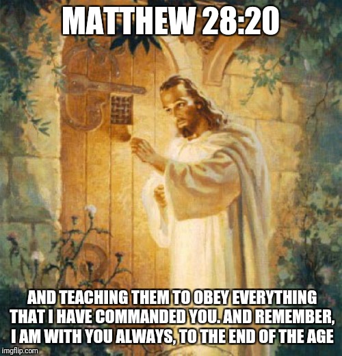 I am with u( just open the door ) | MATTHEW 28:20; AND TEACHING THEM TO OBEY EVERYTHING THAT I HAVE COMMANDED YOU. AND REMEMBER, I AM WITH YOU ALWAYS, TO THE END OF THE AGE | image tagged in god,jesus,holyspirit,catholic,christmas,advent | made w/ Imgflip meme maker