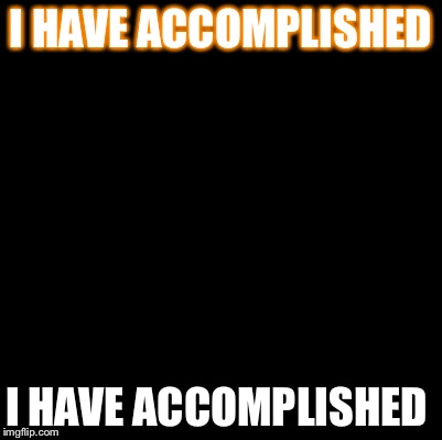 Blank | I HAVE ACCOMPLISHED; I HAVE ACCOMPLISHED | image tagged in blank | made w/ Imgflip meme maker