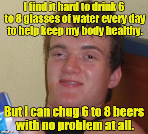 10 Guy Meme | I find it hard to drink 6 to 8 glasses of water every day to help keep my body healthy. But I can chug 6 to 8 beers with no problem at all. | image tagged in memes,10 guy | made w/ Imgflip meme maker