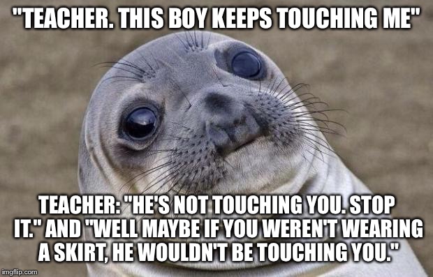 Awkward Moment Sealion Meme | "TEACHER. THIS BOY KEEPS TOUCHING ME"; TEACHER: "HE'S NOT TOUCHING YOU. STOP IT." AND "WELL MAYBE IF YOU WEREN'T WEARING A SKIRT, HE WOULDN'T BE TOUCHING YOU." | image tagged in memes,awkward moment sealion,AdviceAnimals | made w/ Imgflip meme maker