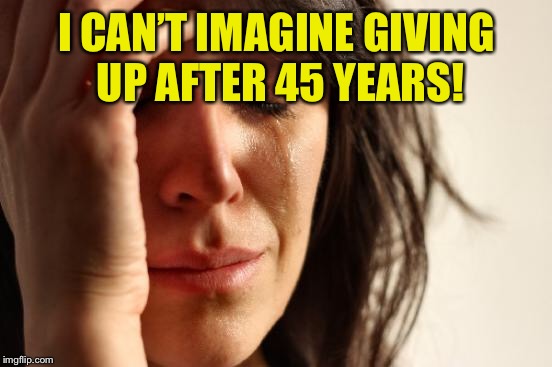 First World Problems Meme | I CAN’T IMAGINE GIVING UP AFTER 45 YEARS! | image tagged in memes,first world problems | made w/ Imgflip meme maker
