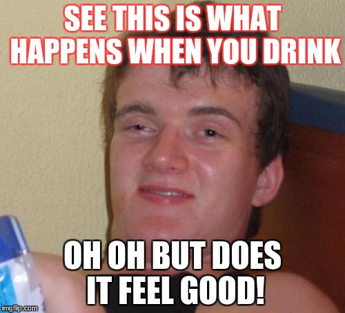 10 Guy Meme | SEE THIS IS WHAT HAPPENS WHEN YOU DRINK; OH OH BUT DOES IT FEEL GOOD! | image tagged in memes,10 guy | made w/ Imgflip meme maker