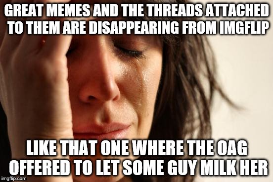 First World Problems... for Imgflip  | GREAT MEMES AND THE THREADS ATTACHED TO THEM ARE DISAPPEARING FROM IMGFLIP; LIKE THAT ONE WHERE THE OAG OFFERED TO LET SOME GUY MILK HER | image tagged in memes,first world problems,where did the good memes go | made w/ Imgflip meme maker