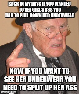 Back In My Day Meme | BACK IN MY DAYS IF YOU WANTED TO SEE GIRL'S ASS YOU HAD TO PULL DOWN HER UNDERWEAR; NOW IF YOU WANT TO SEE HER UNDERWEAR YOU NEED TO SPLIT UP HER ASS | image tagged in memes,back in my day | made w/ Imgflip meme maker
