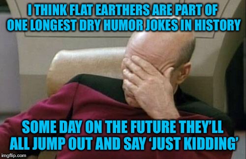 Captain Picard Facepalm Meme | I THINK FLAT EARTHERS ARE PART OF ONE LONGEST DRY HUMOR JOKES IN HISTORY SOME DAY ON THE FUTURE THEY’LL ALL JUMP OUT AND SAY ‘JUST KIDDING’ | image tagged in memes,captain picard facepalm | made w/ Imgflip meme maker