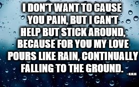 raindrops | I DON'T WANT TO CAUSE YOU PAIN, BUT I CAN'T HELP BUT STICK AROUND, BECAUSE FOR YOU MY LOVE POURS LIKE RAIN, CONTINUALLY FALLING TO THE GROUND. ~ N.M.LS | image tagged in raindrops | made w/ Imgflip meme maker