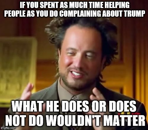 Ancient Aliens | IF YOU SPENT AS MUCH TIME HELPING PEOPLE AS YOU DO COMPLAINING ABOUT TRUMP; WHAT HE DOES OR DOES NOT DO WOULDN'T MATTER | image tagged in memes,ancient aliens | made w/ Imgflip meme maker