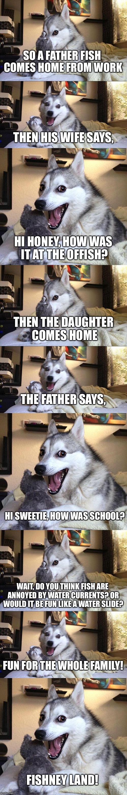 Did you "sea" what I did there? Ha, I did it on "porpoise." Time to "wave" you goodbye! | SO A FATHER FISH COMES HOME FROM WORK; THEN HIS WIFE SAYS, HI HONEY, HOW WAS IT AT THE OFFISH? THEN THE DAUGHTER COMES HOME; THE FATHER SAYS, HI SWEETIE, HOW WAS SCHOOL? WAIT, DO YOU THINK FISH ARE ANNOYED BY WATER CURRENTS? OR WOULD IT BE FUN LIKE A WATER SLIDE? FUN FOR THE WHOLE FAMILY! FISHNEY LAND! | image tagged in memes,bad pun dog,puns | made w/ Imgflip meme maker