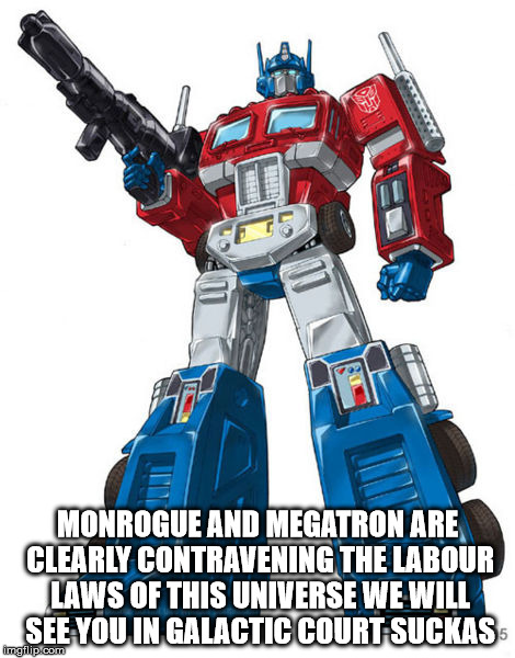 Optimus Prime | MONROGUE AND MEGATRON ARE CLEARLY CONTRAVENING THE LABOUR LAWS OF THIS UNIVERSE WE WILL SEE YOU IN GALACTIC COURT SUCKAS | image tagged in optimus prime | made w/ Imgflip meme maker