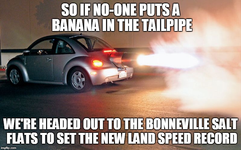 SO IF NO-ONE PUTS A BANANA IN THE TAILPIPE WE'RE HEADED OUT TO THE BONNEVILLE SALT FLATS TO SET THE NEW LAND SPEED RECORD | made w/ Imgflip meme maker