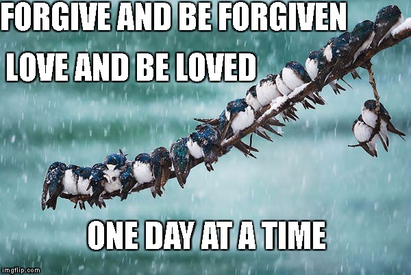 One day at a time. | FORGIVE AND BE FORGIVEN; LOVE AND BE LOVED; ONE DAY AT A TIME | image tagged in one day at a time | made w/ Imgflip meme maker