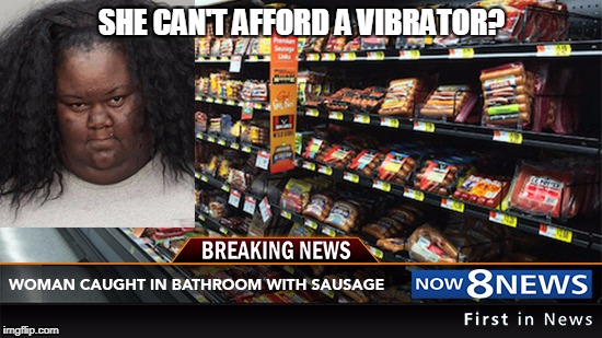 sausage | SHE CAN'T AFFORD A VIBRATOR? | image tagged in sausage | made w/ Imgflip meme maker