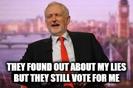 Corbyn - but they still vote for me | THEY FOUND OUT ABOUT MY LIES BUT THEY STILL VOTE FOR ME | image tagged in corbyn lies,funny,memes,party of hate,communist socialist,momentum | made w/ Imgflip meme maker