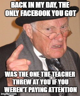 Back In My Day Meme | BACK IN MY DAY, THE ONLY FACEBOOK YOU GOT WAS THE ONE THE TEACHER THREW AT YOU IF YOU WEREN'T PAYING ATTENTION | image tagged in memes,back in my day | made w/ Imgflip meme maker