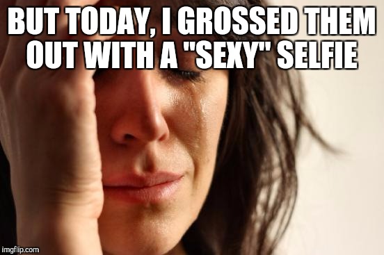 First World Problems Meme | BUT TODAY, I GROSSED THEM OUT WITH A "SEXY" SELFIE | image tagged in memes,first world problems | made w/ Imgflip meme maker