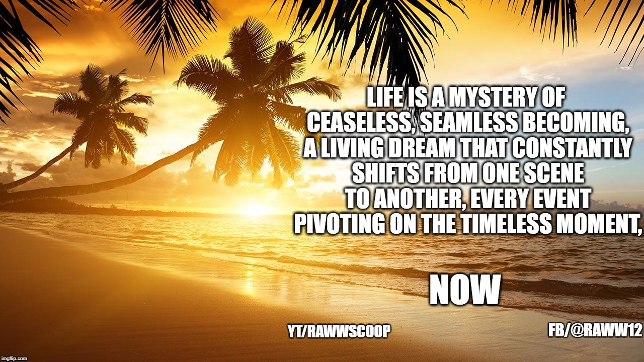 LIFE IS A MYSTERY OF CEASELESS, SEAMLESS
BECOMING, A LIVING DREAM THAT CONSTANTLY SHIFTS FROM ONE SCENE TO
ANOTHER, EVERY EVENT PIVOTING ON THE TIMELESS MOMENT, NOW; FB/@RAWW12; YT/RAWWSCOOP | image tagged in now | made w/ Imgflip meme maker