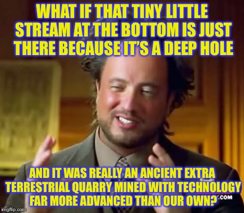 Ancient Aliens Meme | WHAT IF THAT TINY LITTLE STREAM AT THE BOTTOM IS JUST THERE BECAUSE IT’S A DEEP HOLE AND IT WAS REALLY AN ANCIENT EXTRA TERRESTRIAL QUARRY M | image tagged in memes,ancient aliens | made w/ Imgflip meme maker
