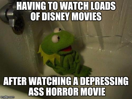 Depressed Kermit | HAVING TO WATCH LOADS OF DISNEY MOVIES; AFTER WATCHING A DEPRESSING ASS HORROR MOVIE | image tagged in depressed kermit | made w/ Imgflip meme maker