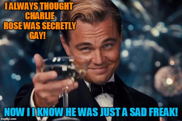 charlie rose!  | I ALWAYS THOUGHT CHARLIE ROSE WAS SECRETLY GAY! NOW I I KNOW HE WAS JUST A SAD FREAK! | image tagged in memes,leonardo dicaprio cheers | made w/ Imgflip meme maker