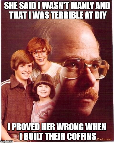 Vengeance Dad Meme | SHE SAID I WASN'T MANLY AND THAT I WAS TERRIBLE AT DIY; I PROVED HER WRONG WHEN I BUILT THEIR COFFINS | image tagged in memes,vengeance dad | made w/ Imgflip meme maker
