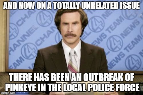 AND NOW ON A TOTALLY UNRELATED ISSUE THERE HAS BEEN AN OUTBREAK OF PINKEYE IN THE LOCAL POLICE FORCE | made w/ Imgflip meme maker