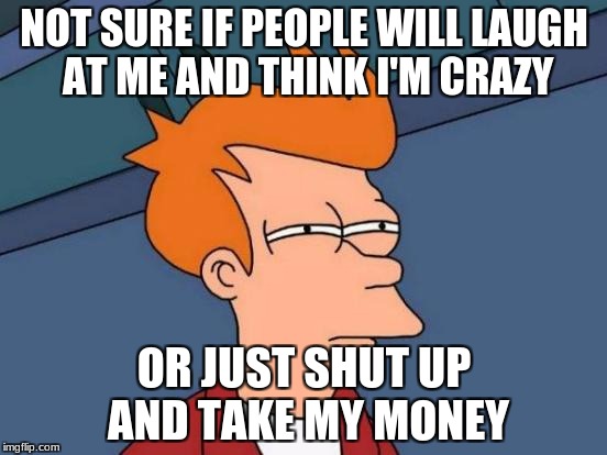 Futurama Fry | NOT SURE IF PEOPLE WILL LAUGH AT ME AND THINK I'M CRAZY; OR JUST SHUT UP AND TAKE MY MONEY | image tagged in memes,futurama fry,funny,shut up and take my money fry | made w/ Imgflip meme maker