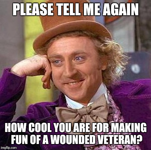 Creepy Condescending Wonka Meme | PLEASE TELL ME AGAIN HOW COOL YOU ARE FOR MAKING FUN OF A WOUNDED VETERAN? | image tagged in memes,creepy condescending wonka | made w/ Imgflip meme maker