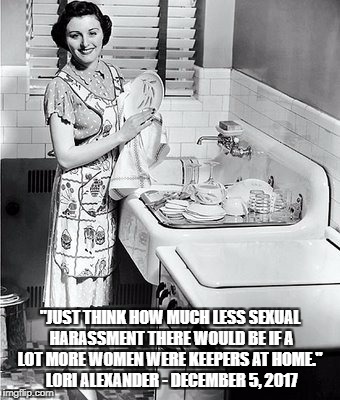 "JUST THINK HOW MUCH LESS SEXUAL HARASSMENT THERE WOULD BE IF A LOT MORE WOMEN WERE KEEPERS AT HOME."
 LORI ALEXANDER - DECEMBER 5, 2017 | made w/ Imgflip meme maker