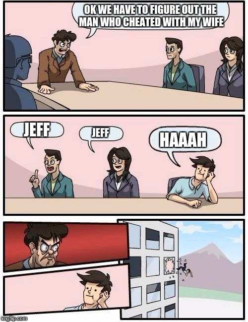 Boardroom Meeting Suggestion | OK WE HAVE TO FIGURE OUT THE MAN WHO CHEATED WITH MY WIFE; JEFF; JEFF; HAAAH | image tagged in memes,boardroom meeting suggestion | made w/ Imgflip meme maker