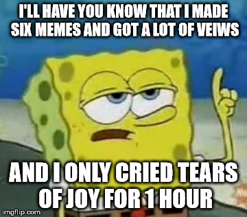I'll Have You Know Spongebob | I'LL HAVE YOU KNOW THAT I MADE SIX MEMES AND GOT A LOT OF VEIWS; AND I ONLY CRIED TEARS OF JOY FOR 1 HOUR | image tagged in memes,ill have you know spongebob | made w/ Imgflip meme maker