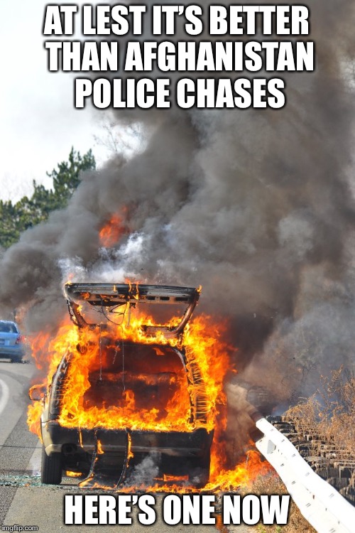 burning car | AT LEST IT’S BETTER THAN AFGHANISTAN POLICE CHASES; HERE’S ONE NOW | image tagged in burning car | made w/ Imgflip meme maker