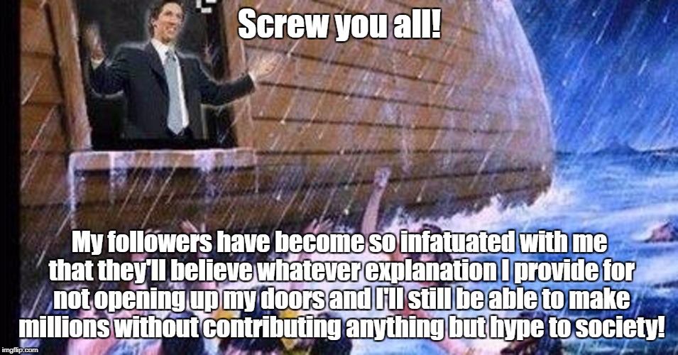 Joel Osteen makes a fortune while Houston drowns | Screw you all! My followers have become so infatuated with me that they'll believe whatever explanation I provide for not opening up my doors and I'll still be able to make millions without contributing anything but hype to society! | image tagged in joel osteen,religion,televangelist,indoctrination,fraud | made w/ Imgflip meme maker